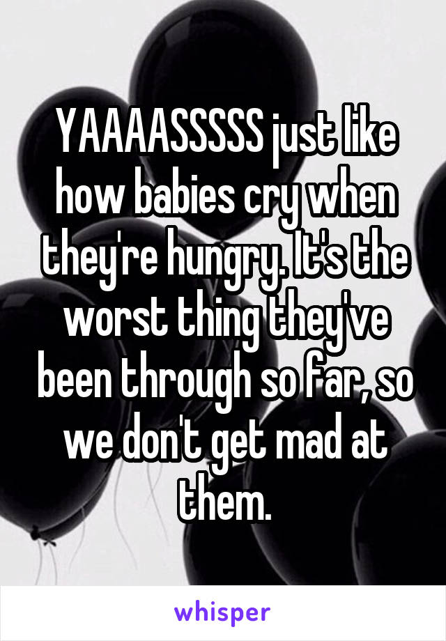YAAAASSSSS just like how babies cry when they're hungry. It's the worst thing they've been through so far, so we don't get mad at them.