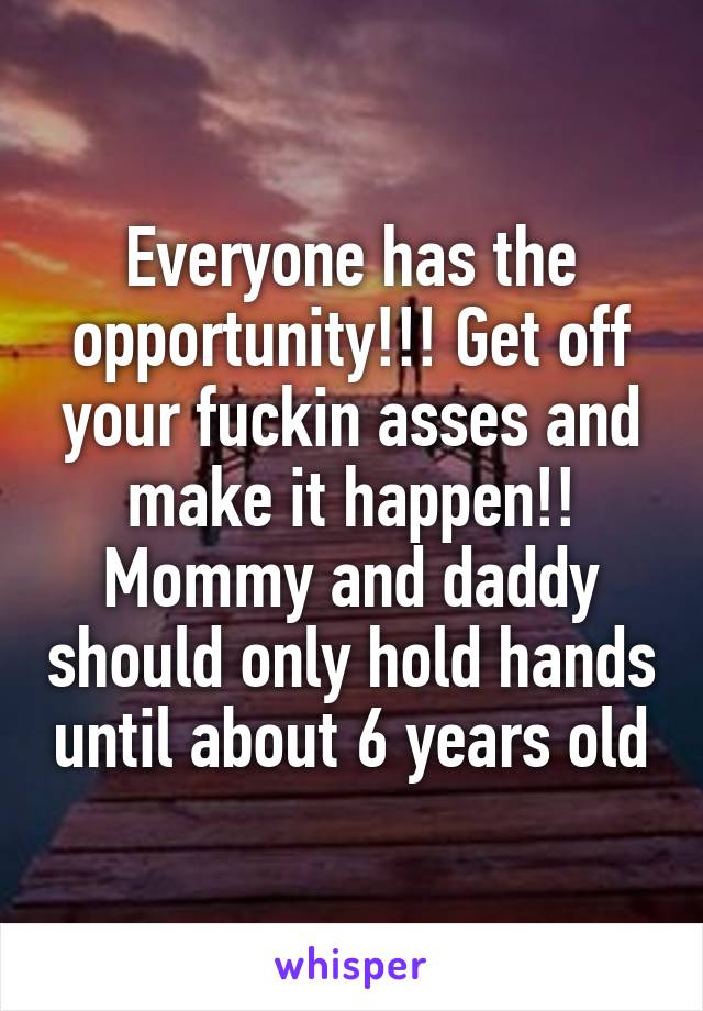 Everyone has the opportunity!!! Get off your fuckin asses and make it happen!! Mommy and daddy should only hold hands until about 6 years old