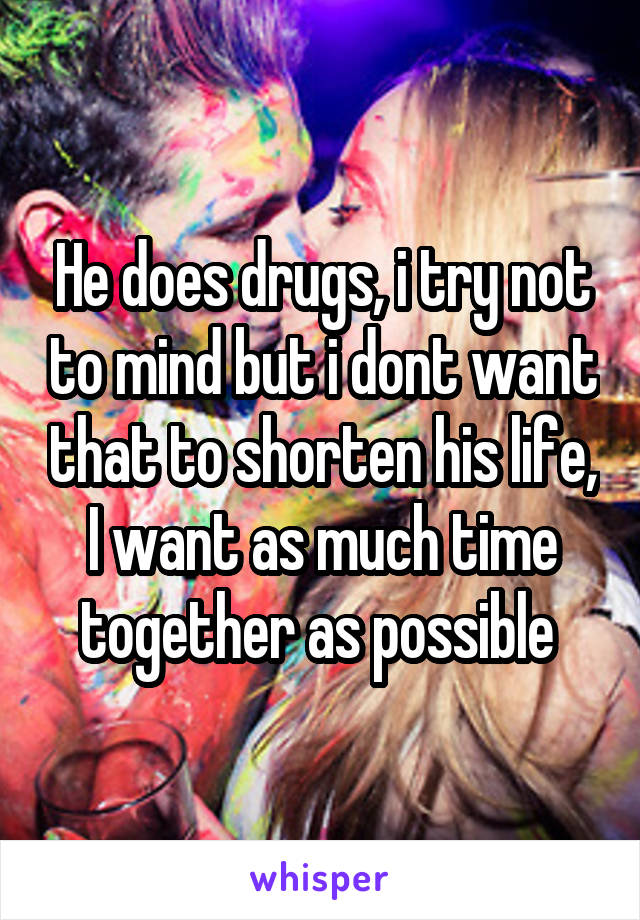 He does drugs, i try not to mind but i dont want that to shorten his life, I want as much time together as possible 