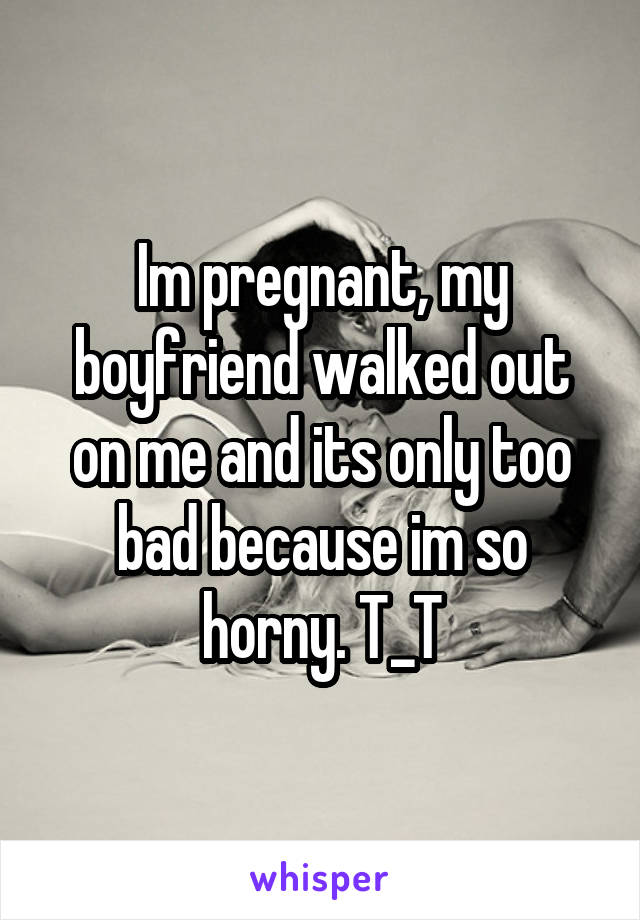 Im pregnant, my boyfriend walked out on me and its only too bad because im so horny. T_T