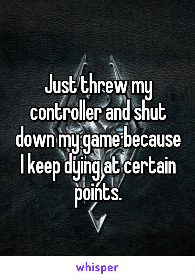 Just threw my controller and shut down my game because I keep dying at certain points.