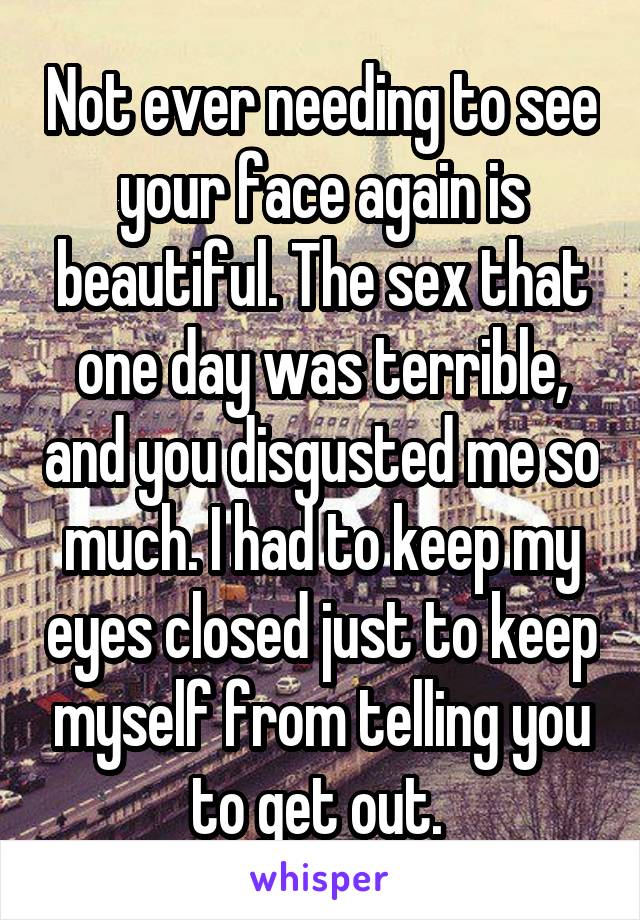 Not ever needing to see your face again is beautiful. The sex that one day was terrible, and you disgusted me so much. I had to keep my eyes closed just to keep myself from telling you to get out. 