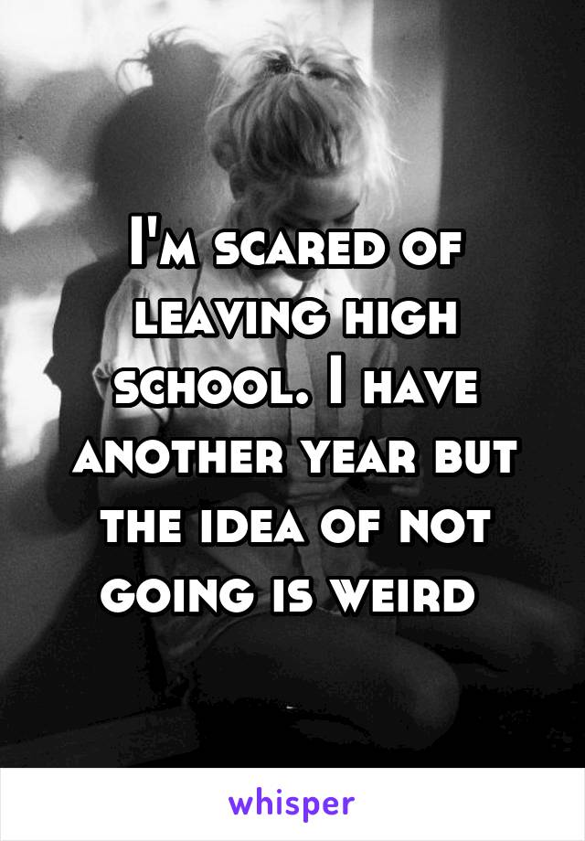 I'm scared of leaving high school. I have another year but the idea of not going is weird 