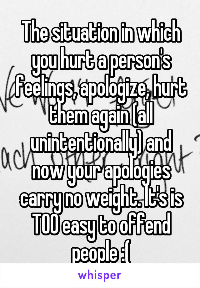 The situation in which you hurt a person's feelings, apologize, hurt them again (all unintentionally) and now your apologies carry no weight. It's is TOO easy to offend people :(