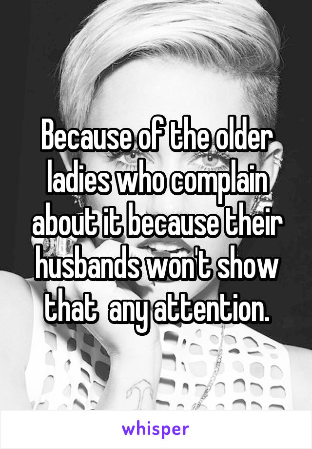 Because of the older ladies who complain about it because their husbands won't show that  any attention.