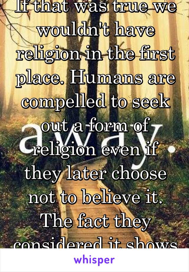 If that was true we wouldn't have religion in the first place. Humans are compelled to seek out a form of religion even if they later choose not to believe it. The fact they considered it shows this