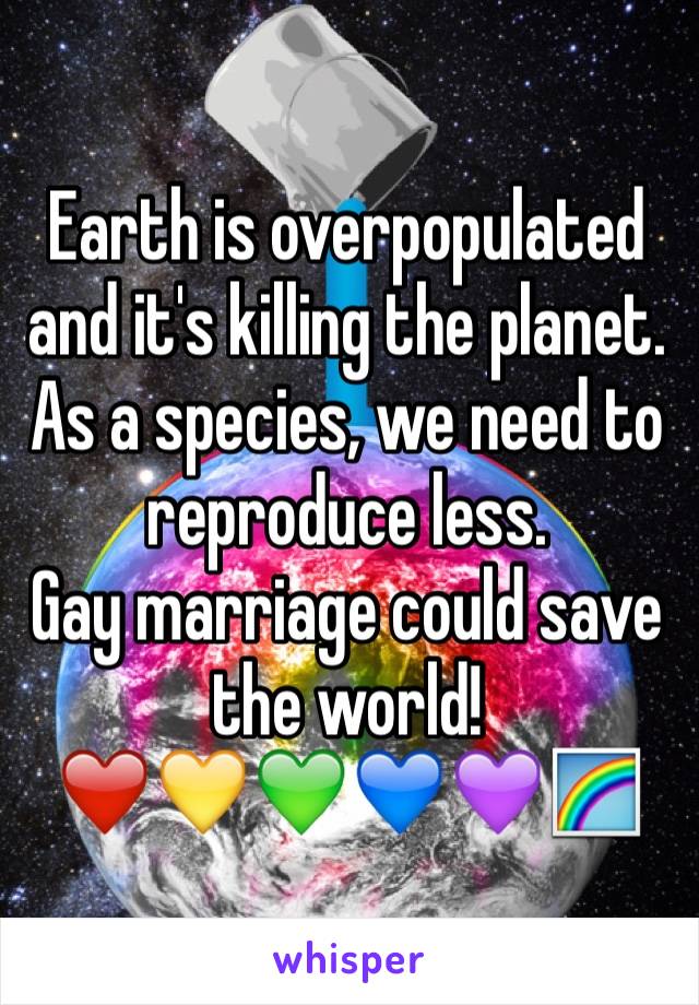 Earth is overpopulated and it's killing the planet. As a species, we need to reproduce less.
Gay marriage could save the world!
❤️💛💚💙💜🌈