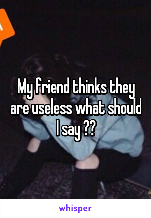 My friend thinks they are useless what should I say ??