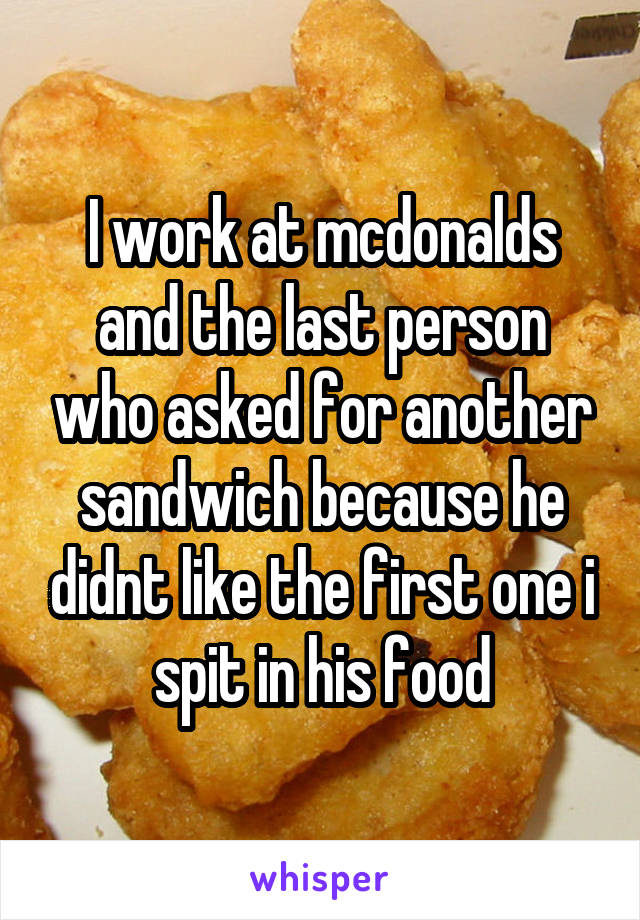 I work at mcdonalds and the last person who asked for another sandwich because he didnt like the first one i spit in his food