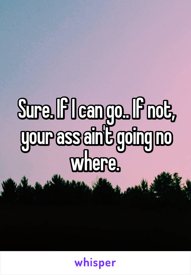 Sure. If I can go.. If not, your ass ain't going no where. 