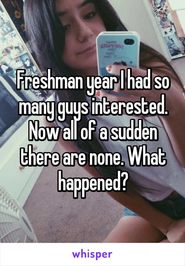 Freshman year I had so many guys interested. Now all of a sudden there are none. What happened?