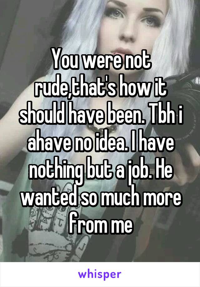 You were not rude,that's how it should have been. Tbh i ahave no idea. I have nothing but a job. He wanted so much more from me