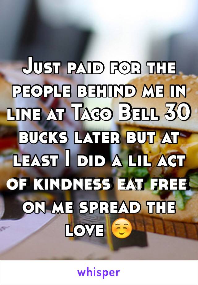 Just paid for the people behind me in line at Taco Bell 30 bucks later but at least I did a lil act of kindness eat free on me spread the love ☺️