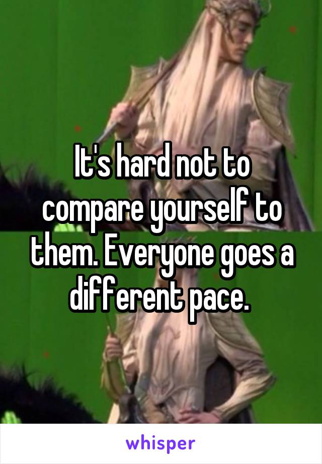 It's hard not to compare yourself to them. Everyone goes a different pace. 