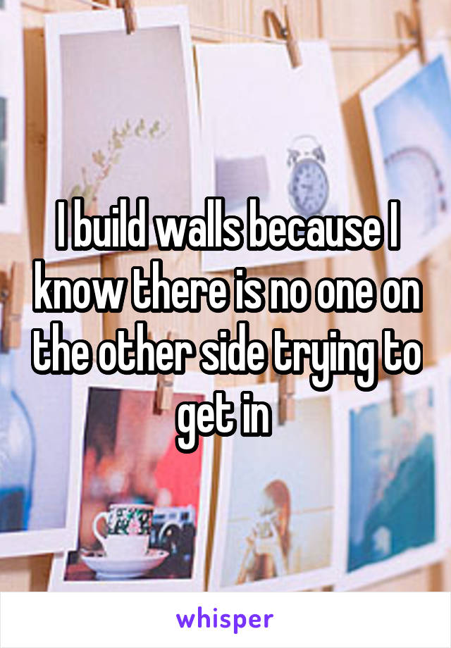 I build walls because I know there is no one on the other side trying to get in 