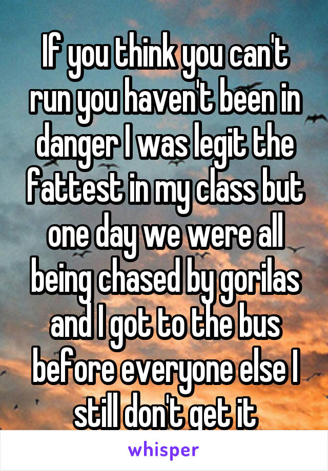 If you think you can't run you haven't been in danger I was legit the fattest in my class but one day we were all being chased by gorilas and I got to the bus before everyone else I still don't get it