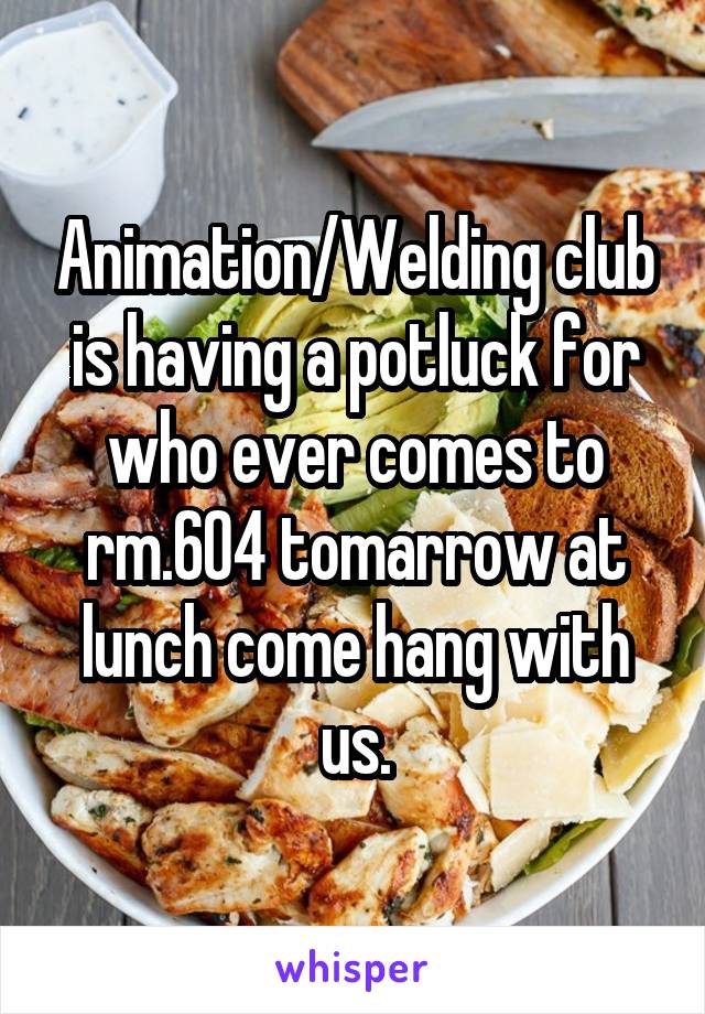 Animation/Welding club is having a potluck for who ever comes to rm.604 tomarrow at lunch come hang with us.