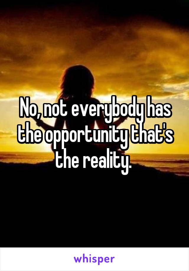 No, not everybody has the opportunity that's the reality. 