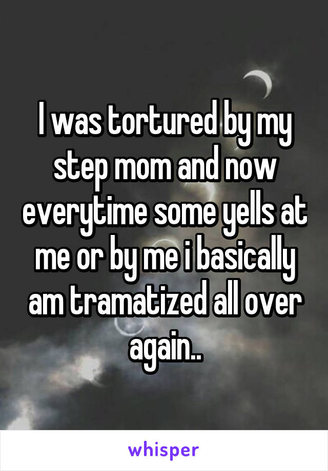 I was tortured by my step mom and now everytime some yells at me or by me i basically am tramatized all over again..