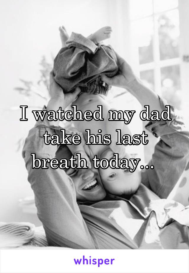 I watched my dad take his last breath today... 