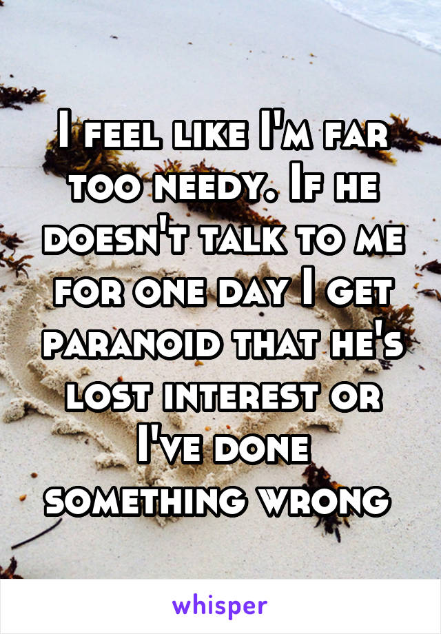 I feel like I'm far too needy. If he doesn't talk to me for one day I get paranoid that he's lost interest or I've done something wrong 