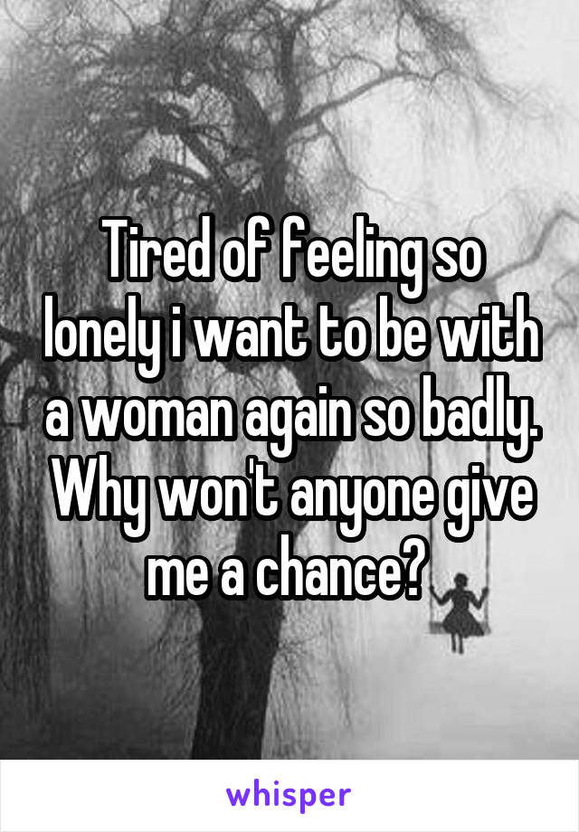 Tired of feeling so lonely i want to be with a woman again so badly. Why won't anyone give me a chance? 