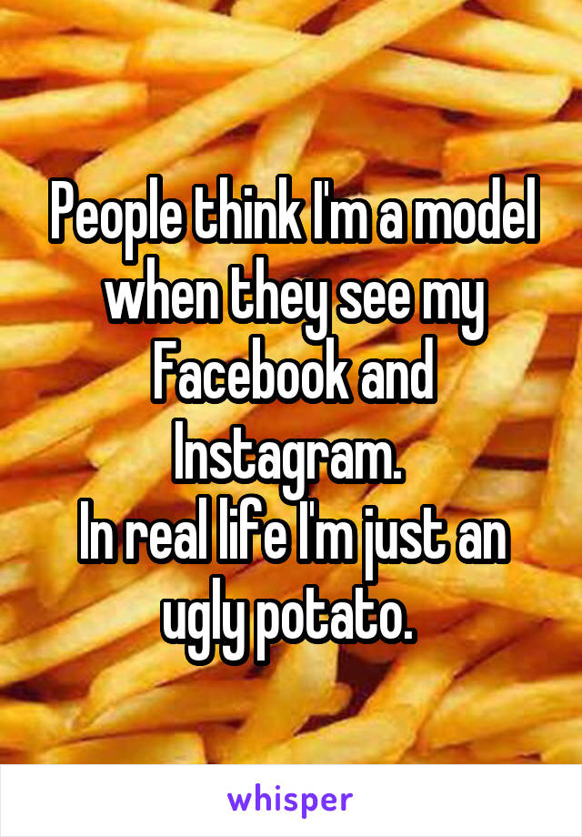 People think I'm a model when they see my Facebook and Instagram. 
In real life I'm just an ugly potato. 