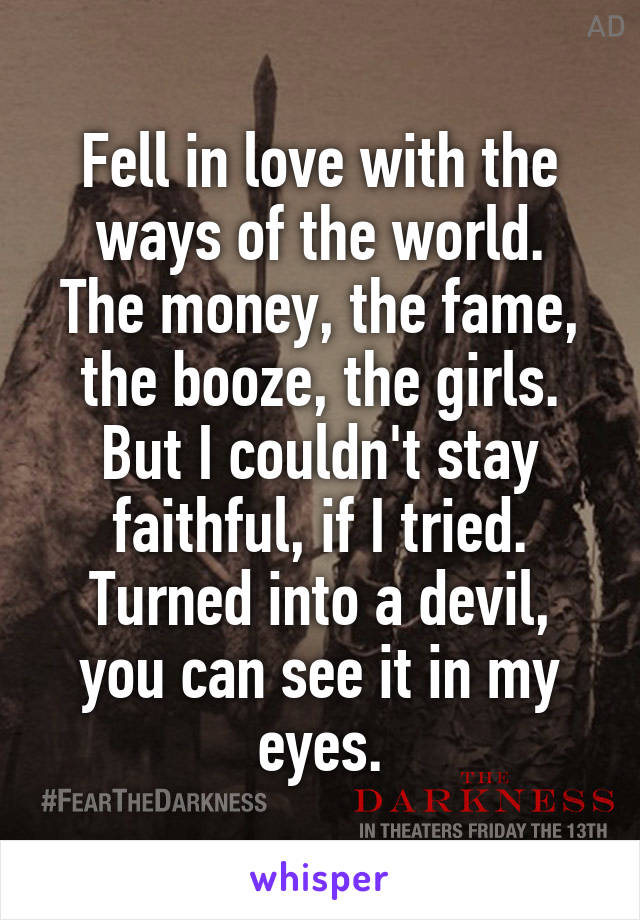 Fell in love with the ways of the world.
The money, the fame, the booze, the girls.
But I couldn't stay faithful, if I tried. Turned into a devil, you can see it in my eyes.