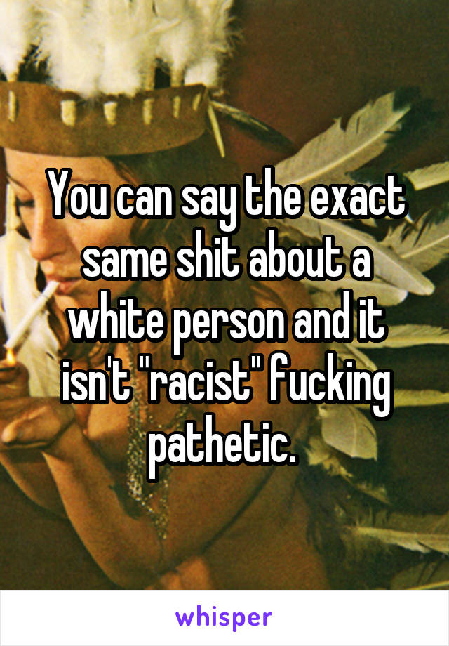 You can say the exact same shit about a white person and it isn't "racist" fucking pathetic. 