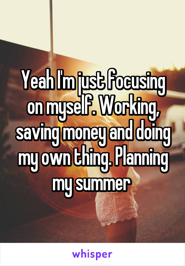 Yeah I'm just focusing on myself. Working, saving money and doing my own thing. Planning my summer 