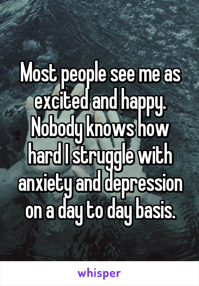 Most people see me as excited and happy. Nobody knows how hard I struggle with anxiety and depression on a day to day basis.