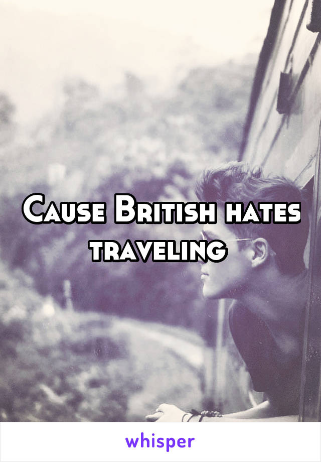 Cause British hates traveling 