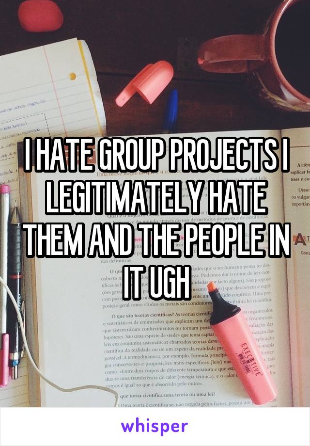 I HATE GROUP PROJECTS I LEGITIMATELY HATE THEM AND THE PEOPLE IN IT UGH