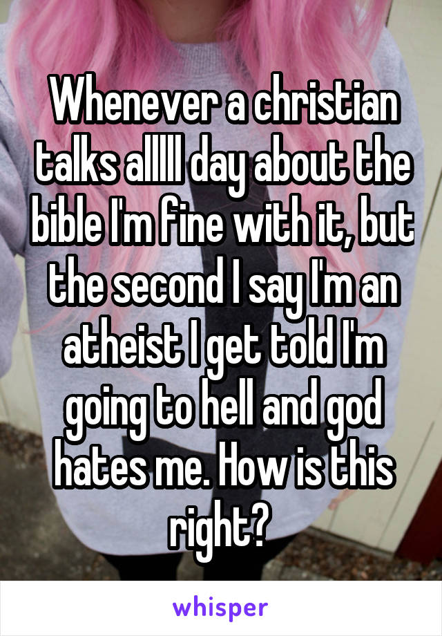 Whenever a christian talks alllll day about the bible I'm fine with it, but the second I say I'm an atheist I get told I'm going to hell and god hates me. How is this right? 