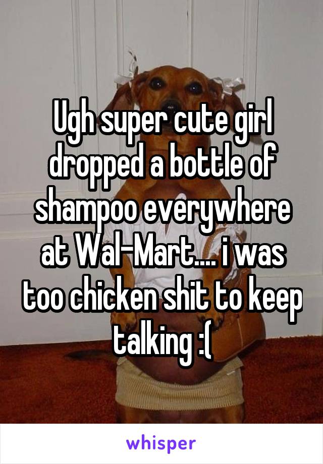 Ugh super cute girl dropped a bottle of shampoo everywhere at Wal-Mart.... i was too chicken shit to keep talking :(