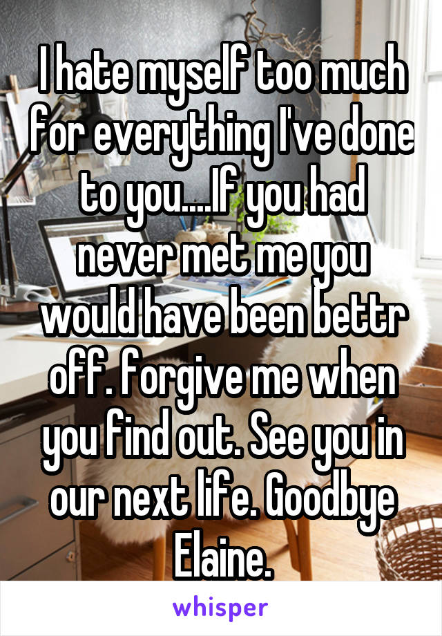 I hate myself too much for everything I've done to you....If you had never met me you would have been bettr off. forgive me when you find out. See you in our next life. Goodbye Elaine.