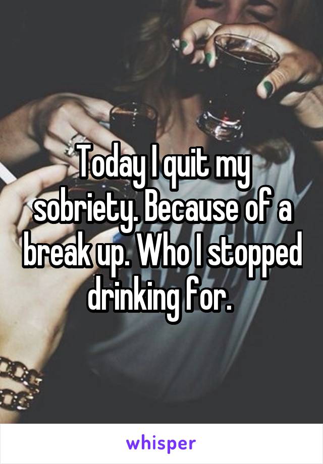 Today I quit my sobriety. Because of a break up. Who I stopped drinking for. 