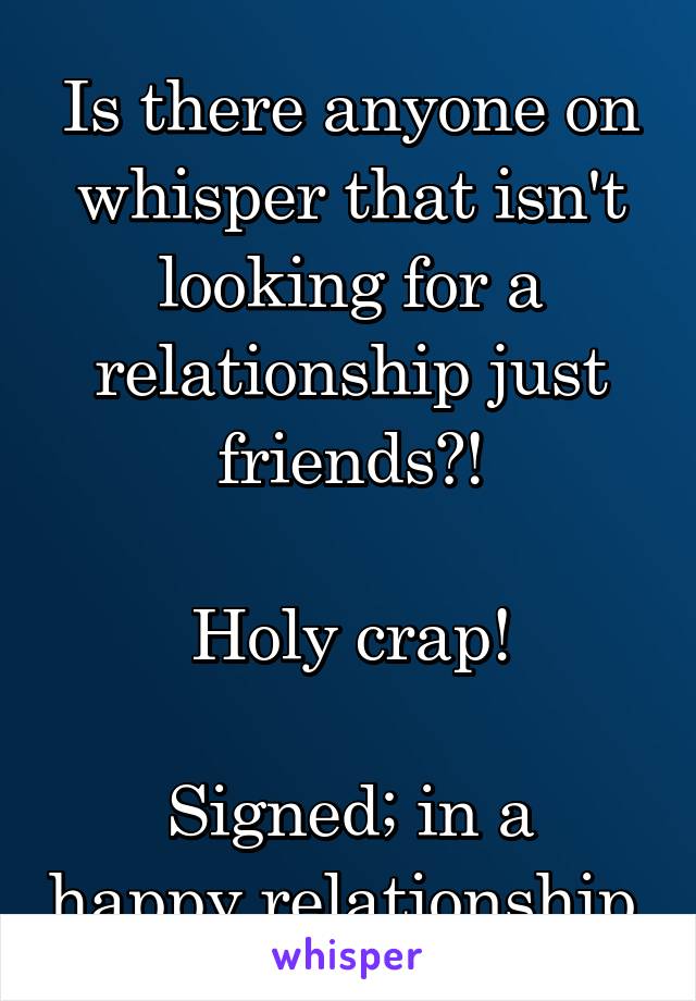 Is there anyone on whisper that isn't looking for a relationship just friends?!

Holy crap!

Signed; in a happy relationship 