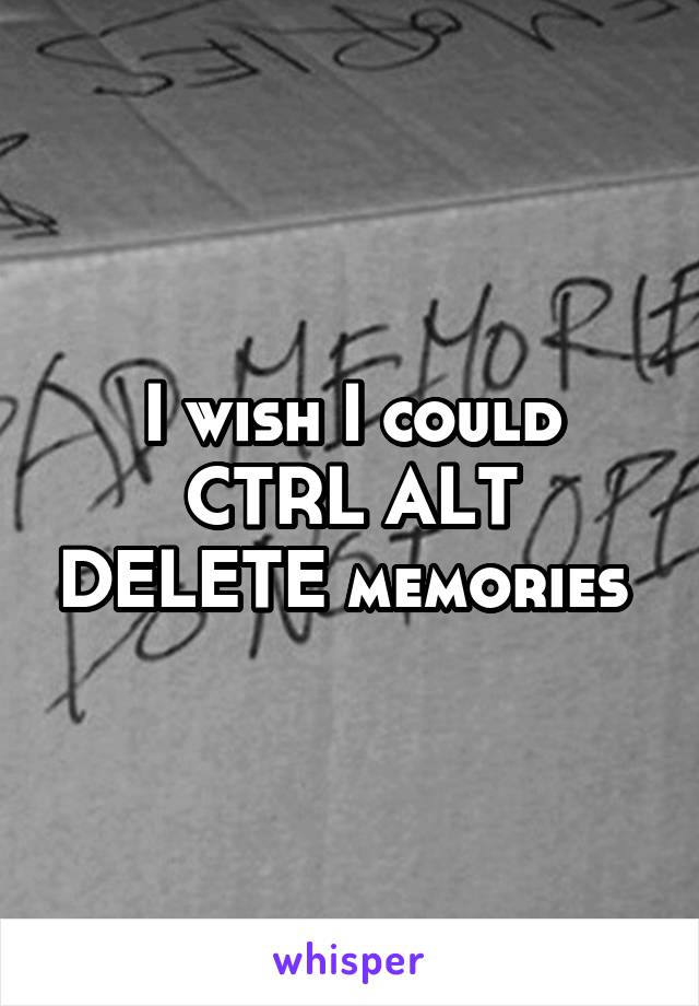 I wish I could CTRL ALT DELETE memories 