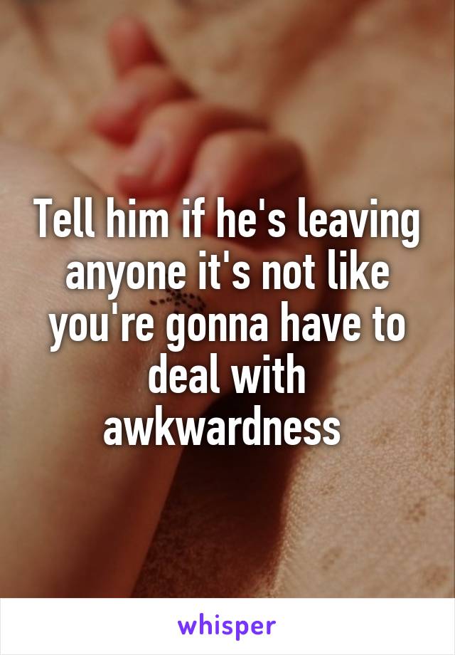 Tell him if he's leaving anyone it's not like you're gonna have to deal with awkwardness 