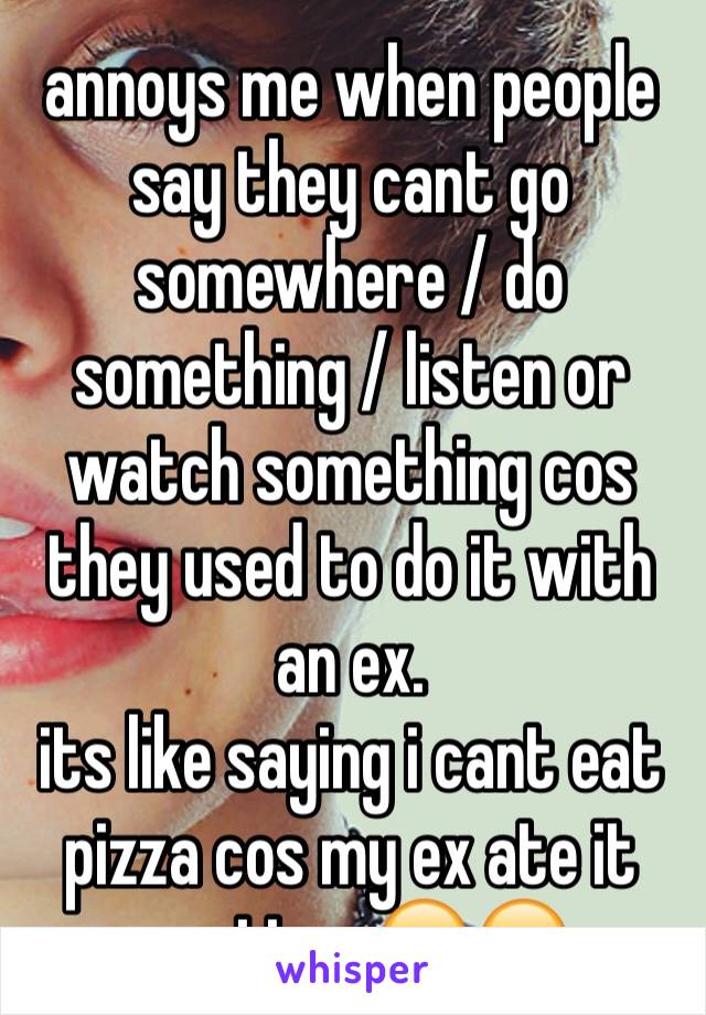 annoys me when people say they cant go somewhere / do something / listen or watch something cos they used to do it with an ex. 
its like saying i cant eat pizza cos my ex ate it one time 😂😂