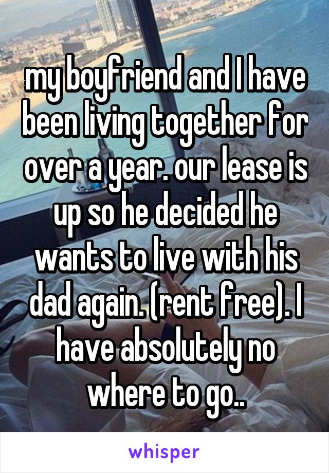 my boyfriend and I have been living together for over a year. our lease is up so he decided he wants to live with his dad again. (rent free). I have absolutely no where to go..