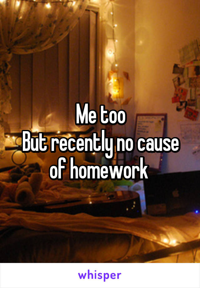 Me too
But recently no cause of homework 