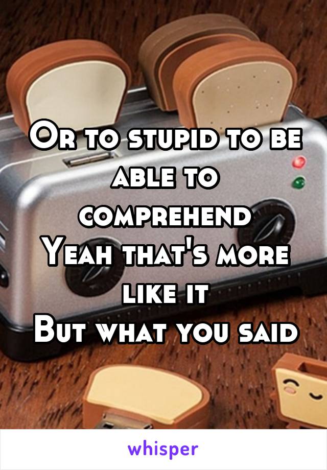 Or to stupid to be able to comprehend
Yeah that's more like it
But what you said