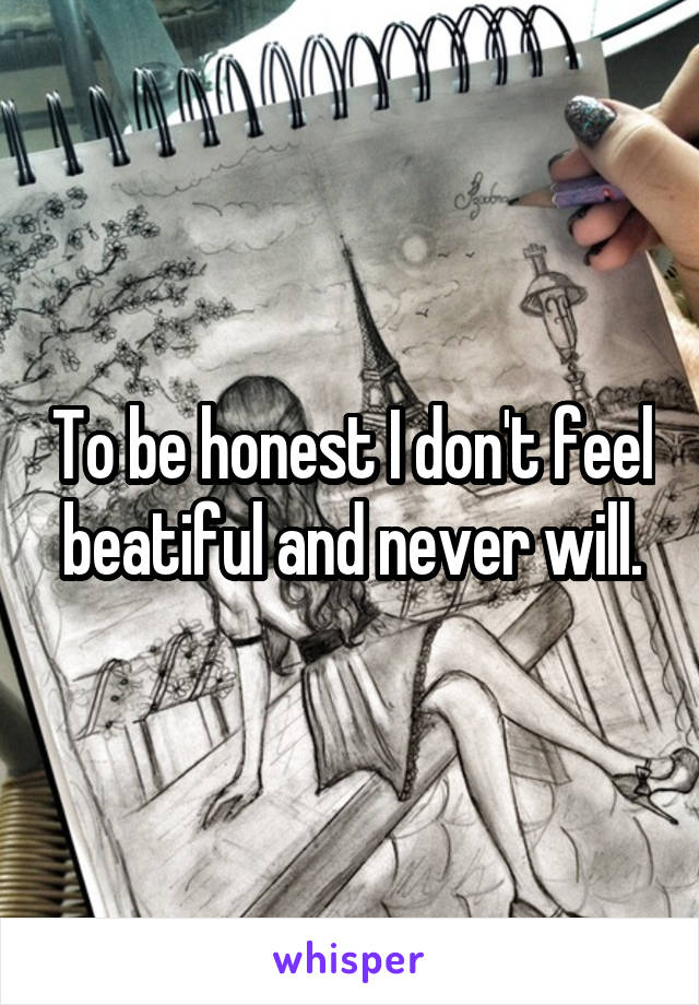 To be honest I don't feel beatiful and never will.