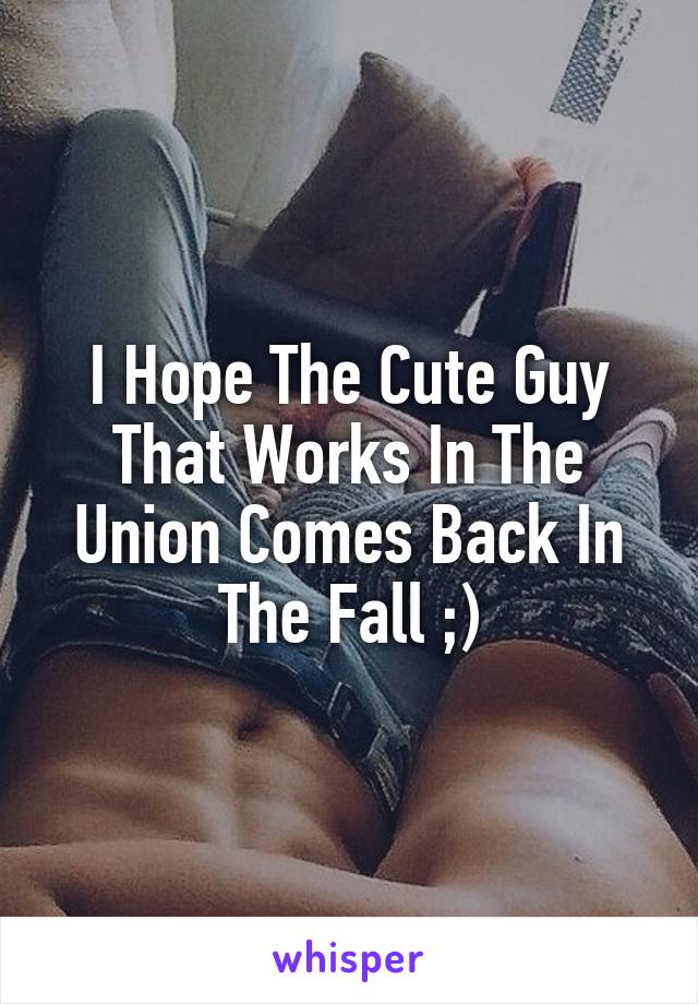 I Hope The Cute Guy That Works In The Union Comes Back In The Fall ;)