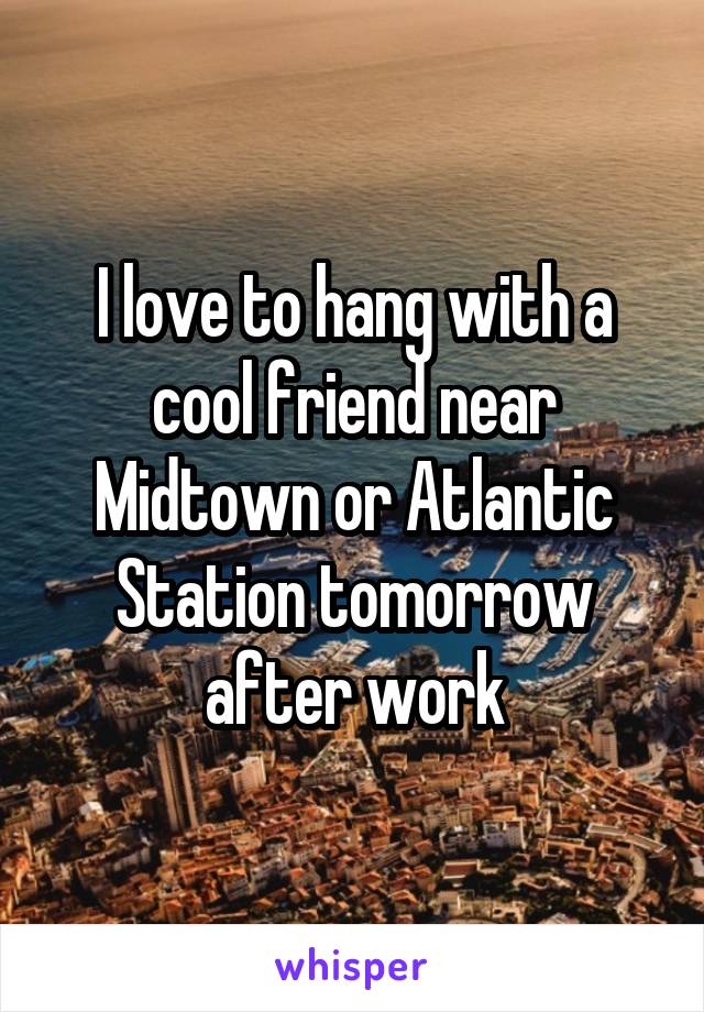 I love to hang with a cool friend near Midtown or Atlantic Station tomorrow after work