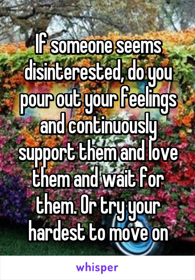 If someone seems disinterested, do you pour out your feelings and continuously support them and love them and wait for them. Or try your hardest to move on