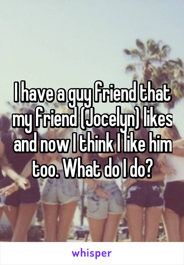 I have a guy friend that my friend (Jocelyn) likes and now I think I like him too. What do I do?