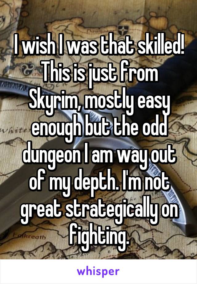 I wish I was that skilled! This is just from Skyrim, mostly easy enough but the odd dungeon I am way out of my depth. I'm not great strategically on fighting.